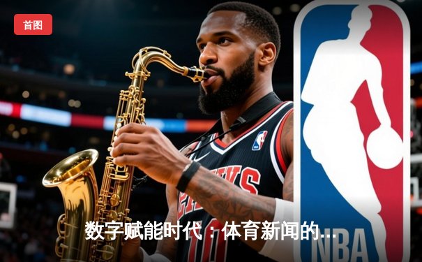 数字赋能时代：体育新闻的沉浸式变革与用户参与新范式
