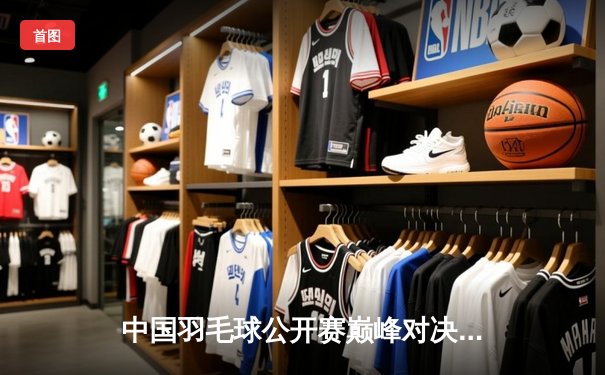 中国羽毛球公开赛巅峰对决：石宇奇逆转安赛龙夺冠，国羽斩获三金