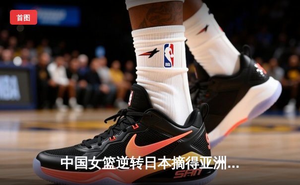 中国女篮逆转日本摘得亚洲杯桂冠 李梦独砍26分荣膺MVP