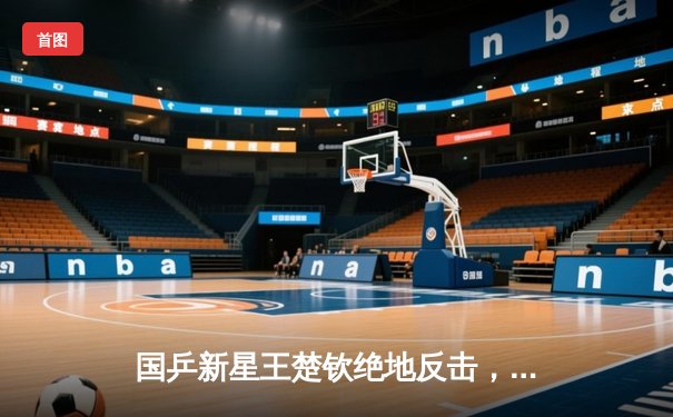 国乒新星王楚钦绝地反击，WTT新加坡大满贯赛男单夺冠创历史