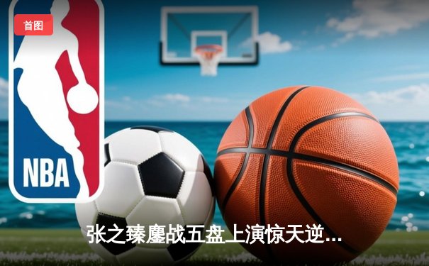 张之臻鏖战五盘上演惊天逆转 首进温网16强创中国男网历史