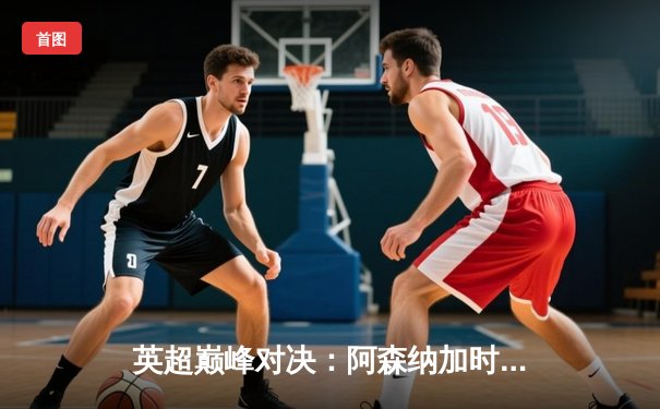 英超巅峰对决：阿森纳加时绝杀曼城，萨卡传射建功锁定胜局