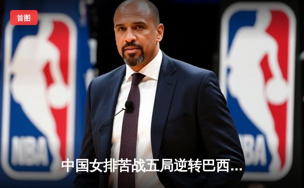 中国女排苦战五局逆转巴西 夺世联赛总决赛开门红