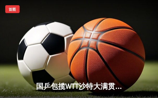 国乒包揽WTT沙特大满贯五项冠军，王楚钦孙颖莎单打登顶展现统治力