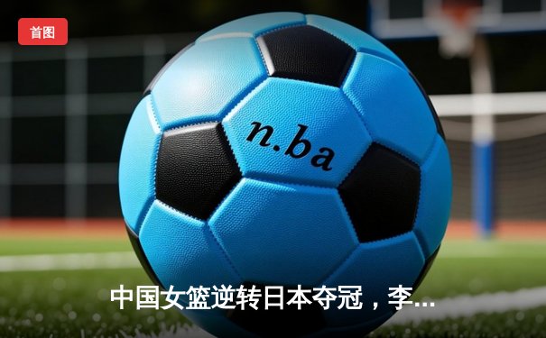 中国女篮逆转日本夺冠，李梦狂砍28分锁定亚洲杯荣耀