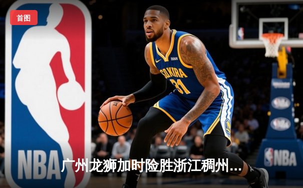 广州龙狮加时险胜浙江稠州，崔永熙关键三分锁定胜局