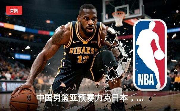 中国男篮亚预赛力克日本，胡金秋狂砍23分引领逆转