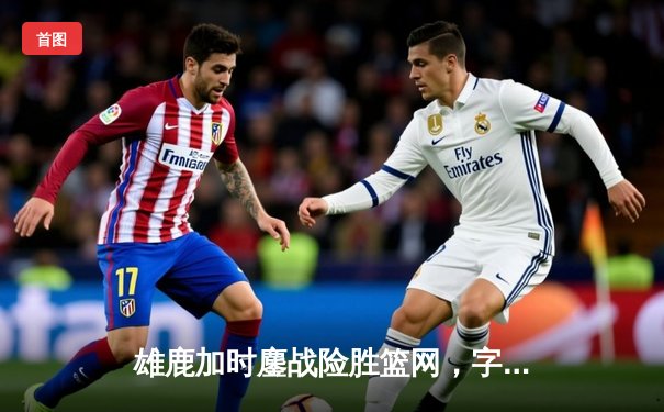 雄鹿加时鏖战险胜篮网，字母哥44分主宰密尔沃基之夜