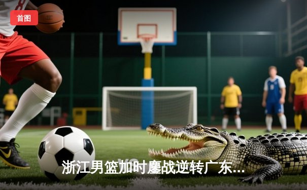 浙江男篮加时鏖战逆转广东，吴前28分率队守住季后赛希望