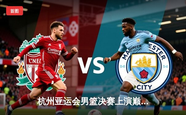 杭州亚运会男篮决赛上演巅峰对决，中国队加时赛1分险胜日本卫冕成功