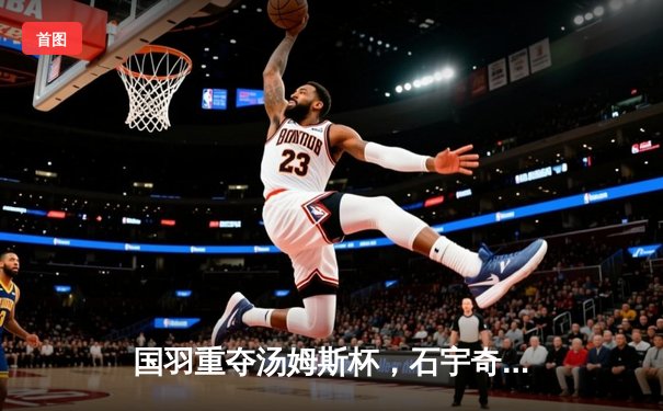 国羽重夺汤姆斯杯，石宇奇领军3-1逆转印尼夺冠