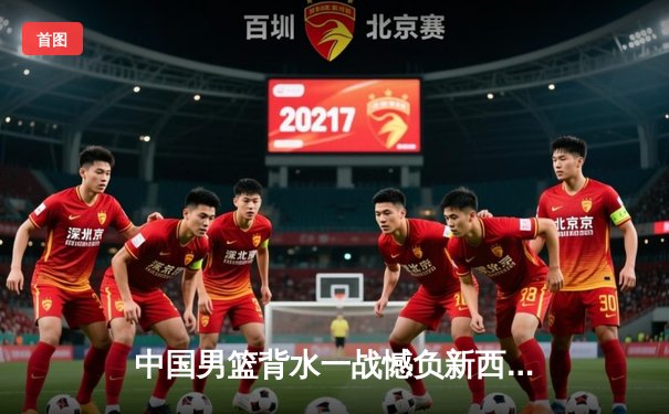 中国男篮背水一战憾负新西兰 末节崩盘暴露关键球难题