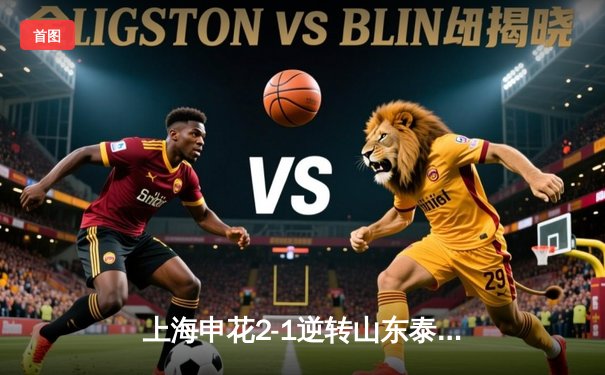 上海申花2-1逆转山东泰山登顶中超，朱辰杰补时绝杀引爆八万人体育场