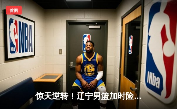 惊天逆转！辽宁男篮加时险胜广东，总决赛2-1夺赛点