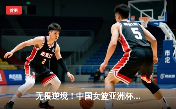 无畏逆境！中国女篮亚洲杯险胜日本成功卫冕，韩旭23+16统治内线