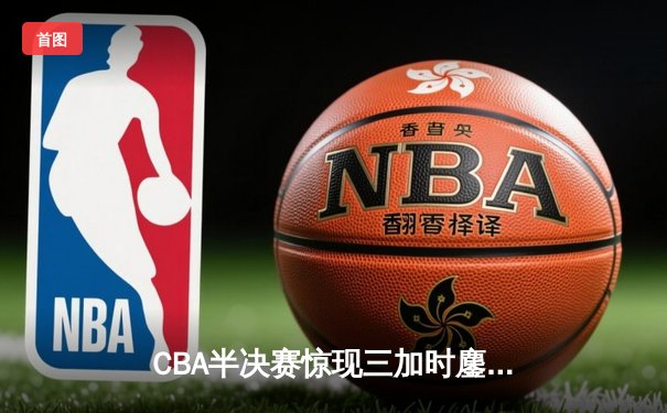 CBA半决赛惊现三加时鏖战 辽宁本钢逆转广东宏远晋级总决赛