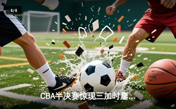 CBA半决赛惊现三加时鏖战 辽宁本钢逆转广东宏远晋级总决赛 - 4