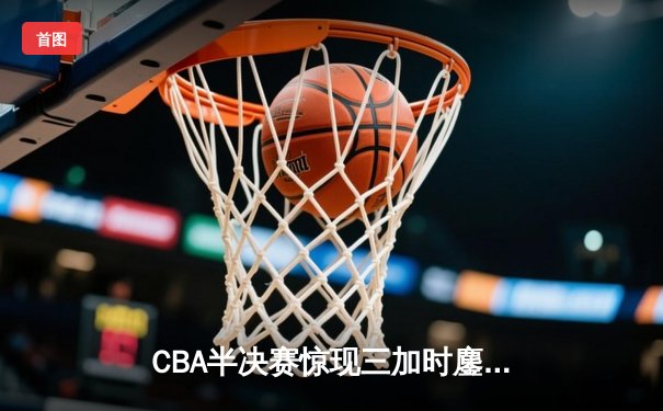 CBA半决赛惊现三加时鏖战 辽宁本钢逆转广东宏远夺赛点