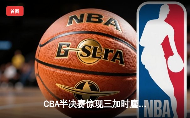 CBA半决赛惊现三加时鏖战 辽宁本钢逆转广东宏远夺赛点