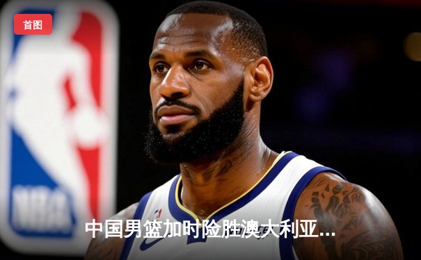 中国男篮加时险胜澳大利亚 周琦28+15统治内线