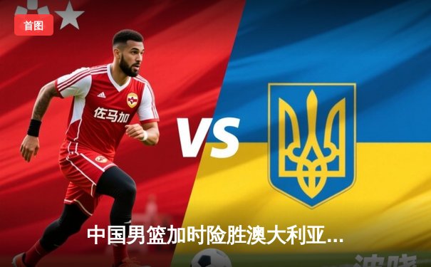中国男篮加时险胜澳大利亚 周琦28+15统治内线