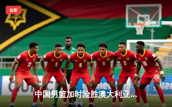 中国男篮加时险胜澳大利亚 周琦28+15统治内线