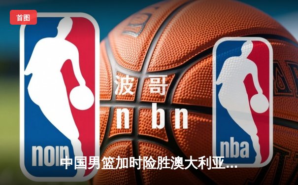 中国男篮加时险胜澳大利亚 周琦28+15统治内线