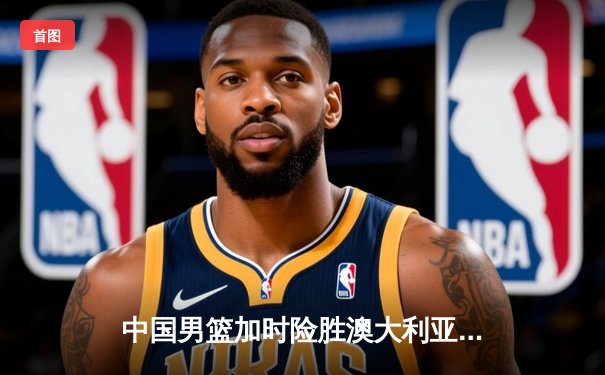 中国男篮加时险胜澳大利亚 周琦28+15统治内线