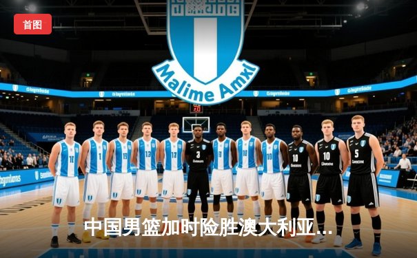中国男篮加时险胜澳大利亚 周琦28+15统治内线