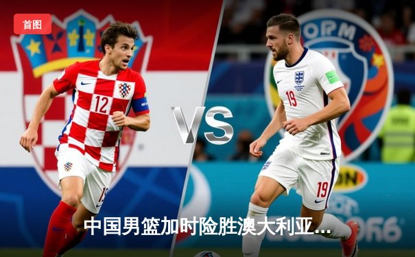 中国男篮加时险胜澳大利亚 周琦28+15统治内线