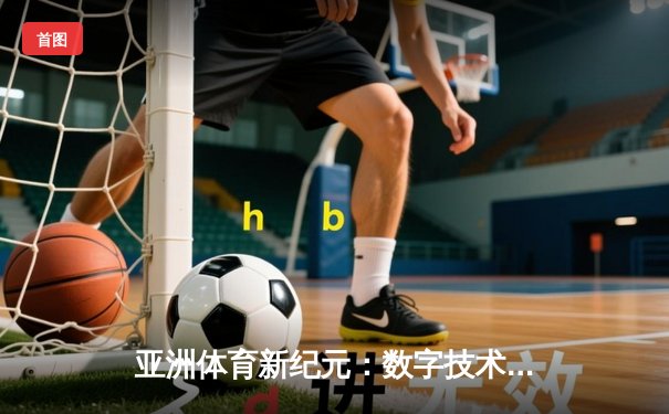 亚洲体育新纪元：数字技术如何重塑赛事体验与产业格局